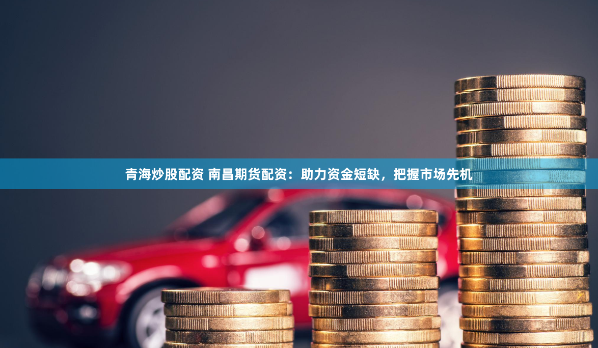 青海炒股配资 南昌期货配资：助力资金短缺，把握市场先机
