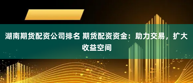 湖南期货配资公司排名 期货配资资金：助力交易，扩大收益空间