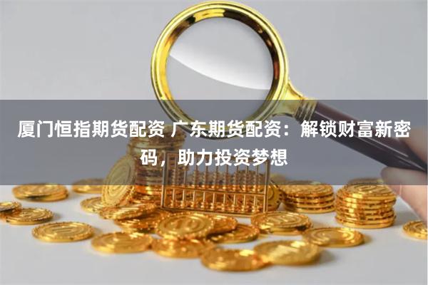 厦门恒指期货配资 广东期货配资：解锁财富新密码，助力投资梦想