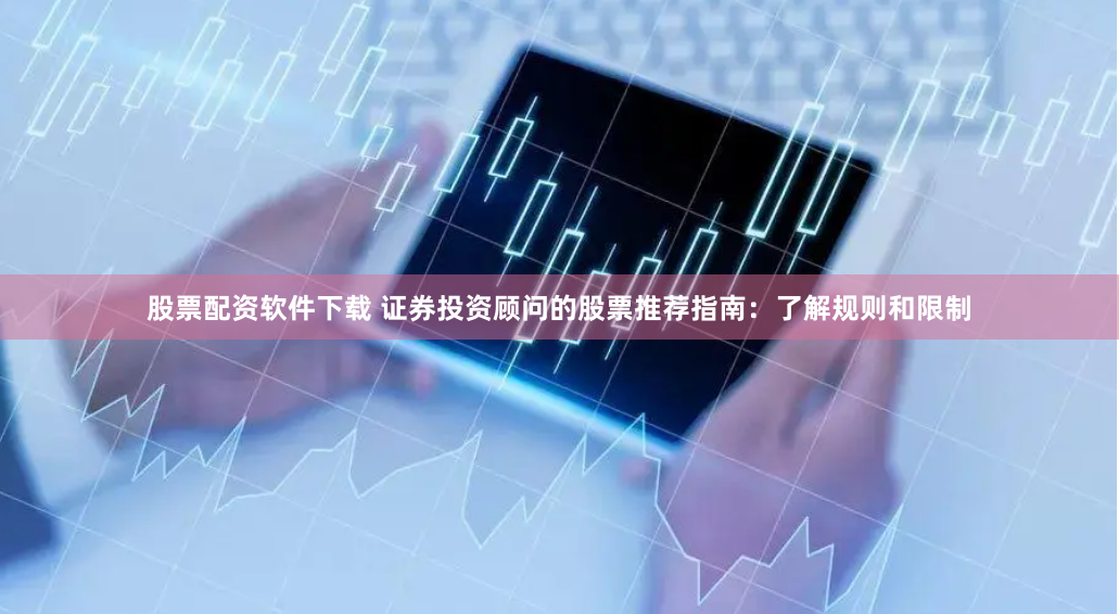股票配资软件下载 证券投资顾问的股票推荐指南：了解规则和限制
