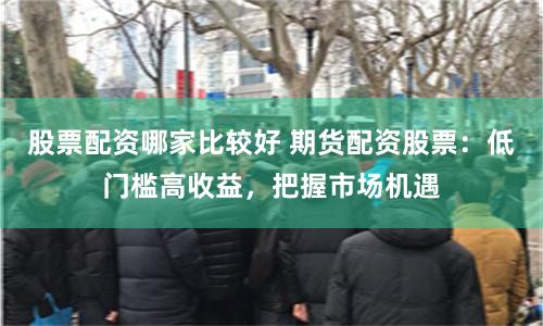 股票配资哪家比较好 期货配资股票：低门槛高收益，把握市场机遇